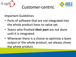 Customer-centric
Important	Guidelines
• Parts	of	software	that	are	not	integrated	into	
the	whole	product	have	no	value	yet.
• Teams	who	finished	their	part	are	not	done	
until	it	is	integrated.
• Whenever	there	is	a	choice	to	optimize	a	team	
output	or	the	whole	product,	we	always	chose	
the	whole	product.
 