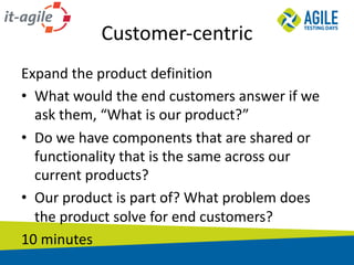 Customer-centric
Expand	the	product	definition
• What	would	the	end	customers	answer	if	we	
ask	them,	“What	is	our	product?”
• Do	we	have	components	that	are	shared	or	
functionality	that	is	the	same	across	our	
current	products?
• Our	product	is	part	of?	What	problem	does	
the	product	solve	for	end	customers?
10	minutes
 