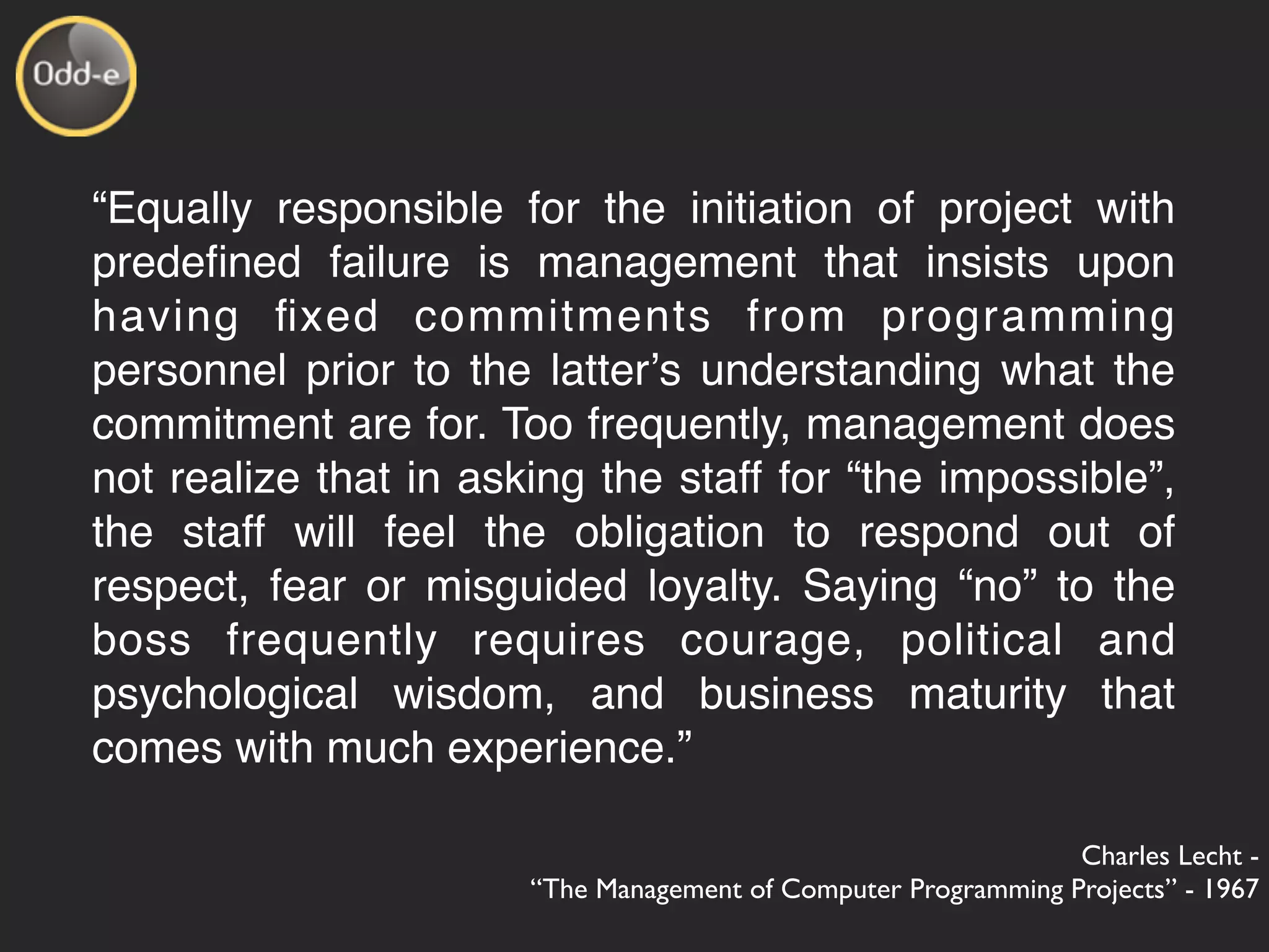 “Equally responsible for the initiation of project with
predeﬁned failure is management that insists upon
having ﬁxed commitments from programming
personnel prior to the latterʼs understanding what the
commitment are for. Too frequently, management does
not realize that in asking the staff for “the impossible”,
the staff will feel the obligation to respond out of
respect, fear or misguided loyalty. Saying “no” to the
boss frequently requires courage, political and
psychological wisdom, and business maturity that
comes with much experience.”

                                                                Charles Lecht -
                       “The Management of Computer Programming Projects” - 1967
 