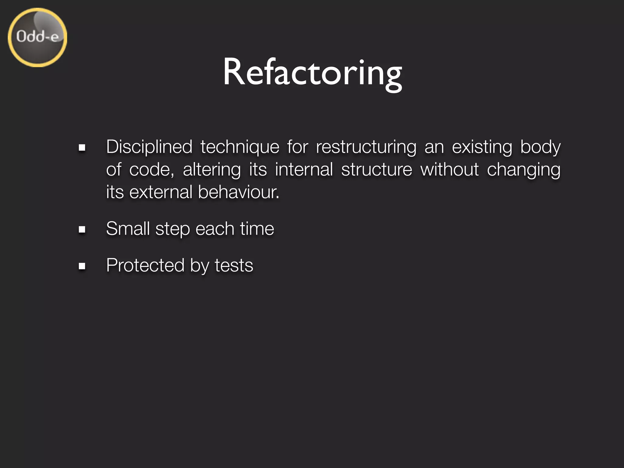 Refactoring
Disciplined technique for restructuring an existing body
of code, altering its internal structure without changing
its external behaviour.
Small step each time
Protected by tests
 
