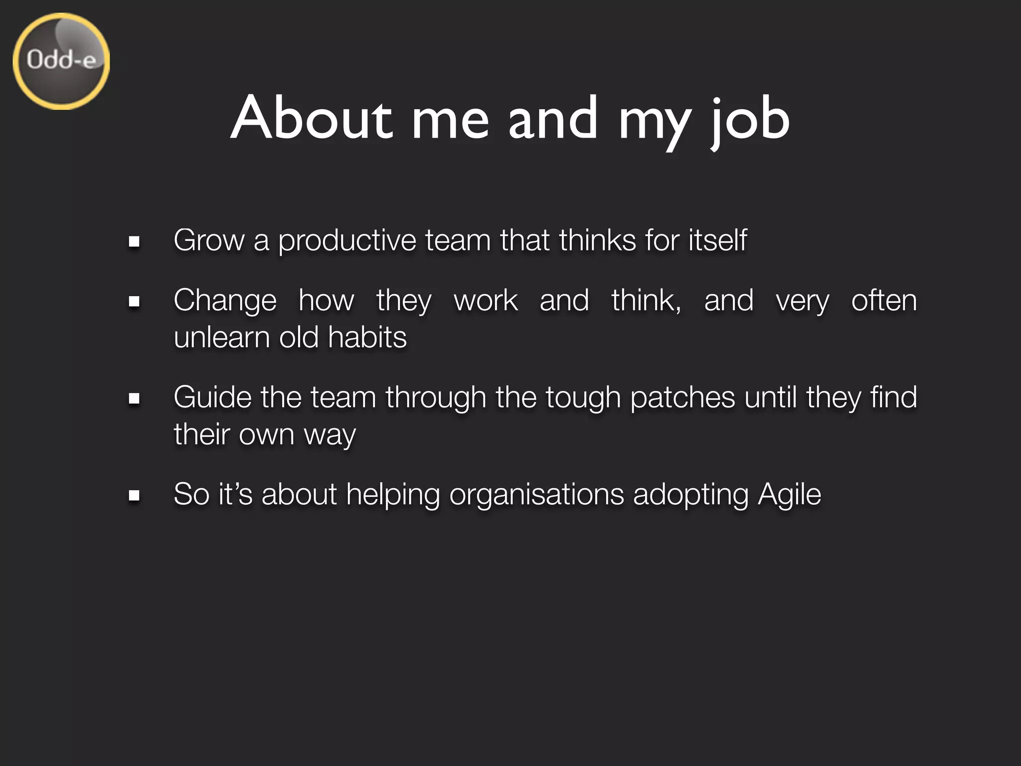 About me and my job
Grow a productive team that thinks for itself
Change how they work and think, and very often
unlearn old habits
Guide the team through the tough patches until they ﬁnd
their own way
So it’s about helping organisations adopting Agile
 