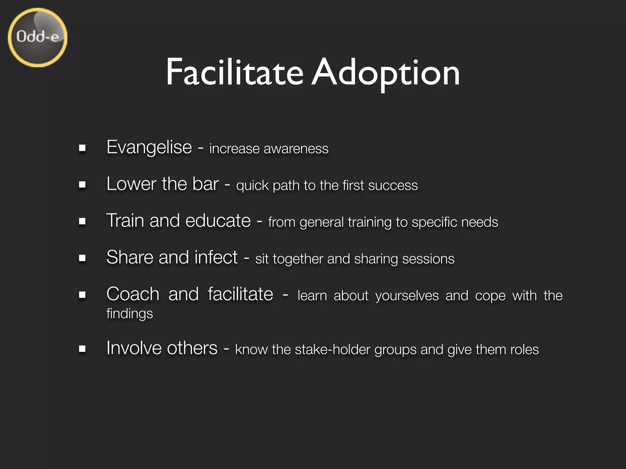 Facilitate Adoption
Evangelise - increase awareness
Lower the bar - quick path to the ﬁrst success
Train and educate - from general training to speciﬁc needs
Share and infect - sit together and sharing sessions
Coach and facilitate -      learn about yourselves and cope with the
ﬁndings

Involve others - know the stake-holder groups and give them roles
 
