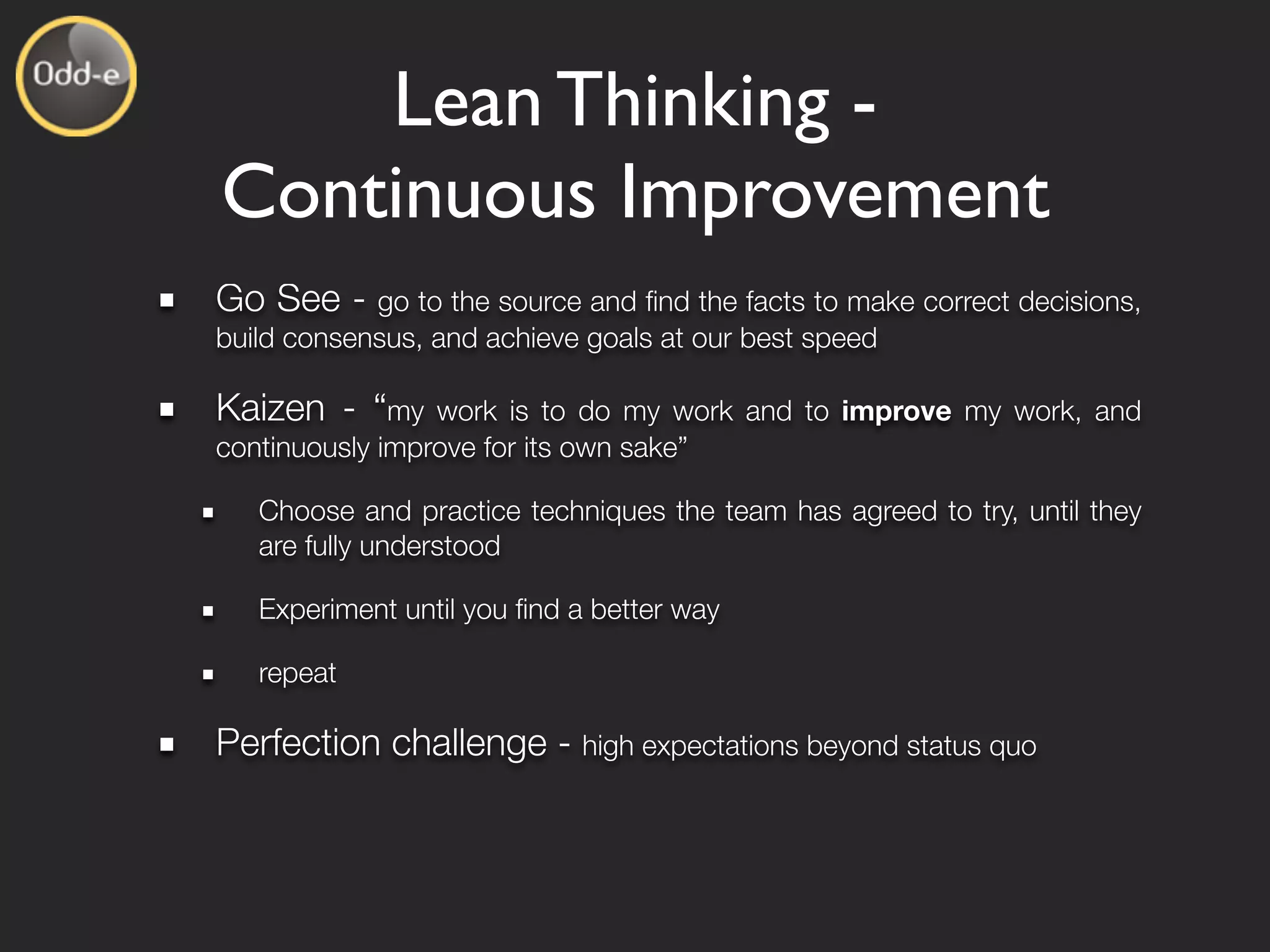 Lean Thinking -
Continuous Improvement
Go See -    go to the source and ﬁnd the facts to make correct decisions,
build consensus, and achieve goals at our best speed

Kaizen - “my     work is to do my work and to improve my work, and
continuously improve for its own sake”

   Choose and practice techniques the team has agreed to try, until they
   are fully understood

   Experiment until you ﬁnd a better way

   repeat

Perfection challenge - high expectations beyond status quo
 
