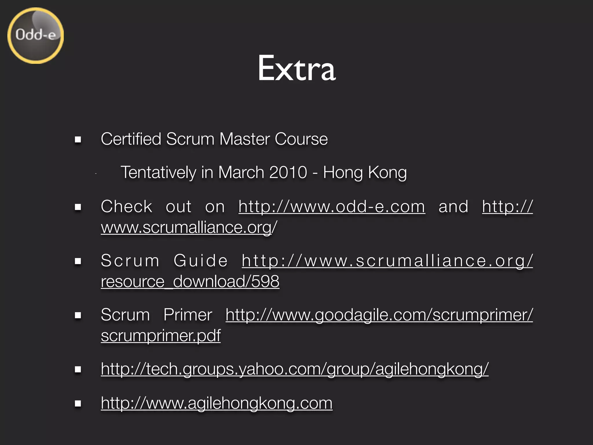 Extra
    Certiﬁed Scrum Master Course
-
       Tentatively in March 2010 - Hong Kong
    Check out on http://www.odd-e.com and http://
    www.scrumalliance.org/
    S c r u m G u i d e h t t p : / / w w w. s c r u m a l l i a n c e . o r g /
    resource_download/598
    Scrum Primer http://www.goodagile.com/scrumprimer/
    scrumprimer.pdf
    http://tech.groups.yahoo.com/group/agilehongkong/
    http://www.agilehongkong.com
 