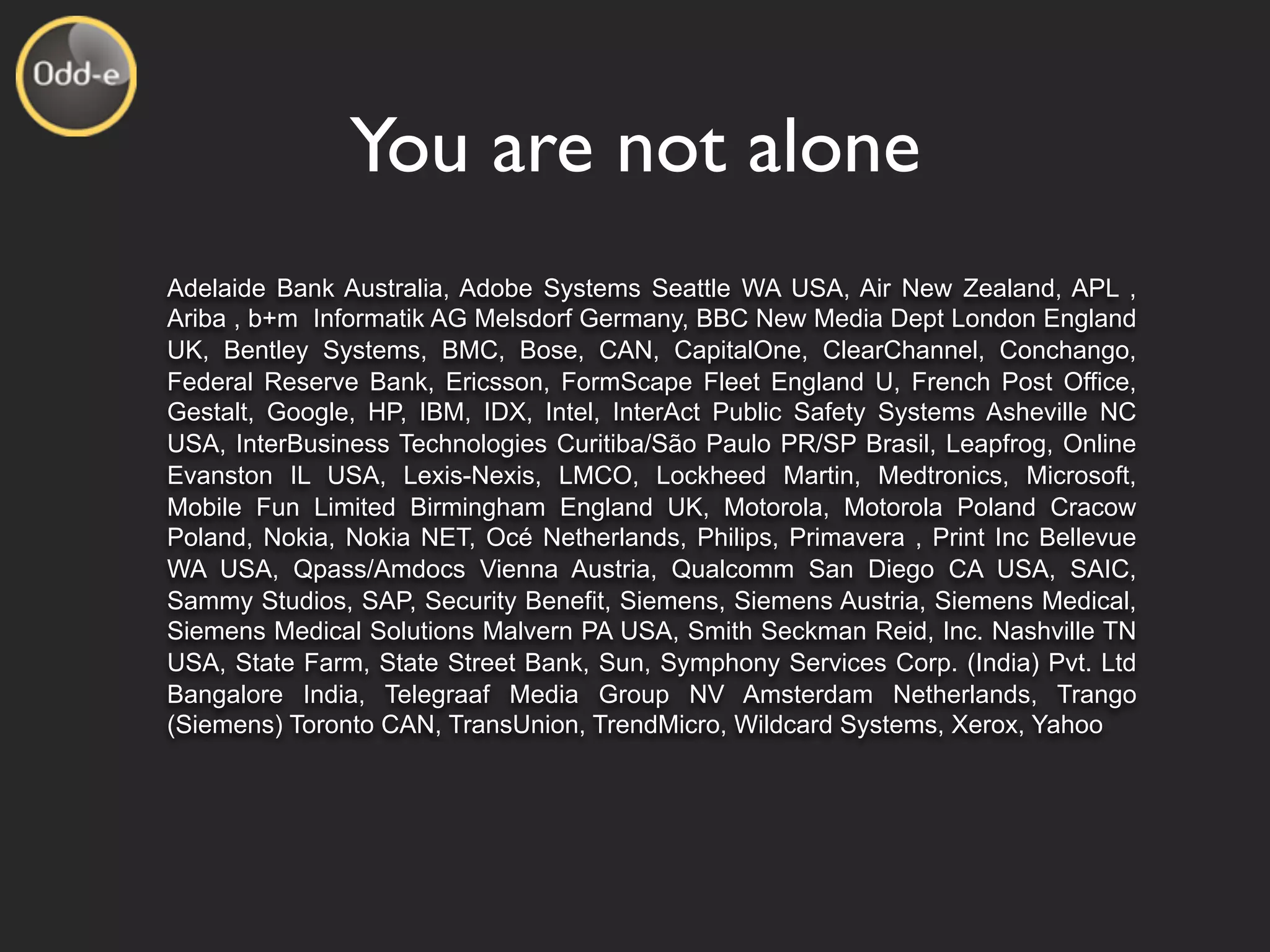 You are not alone
Adelaide Bank Australia, Adobe Systems Seattle WA USA, Air New Zealand, APL ,
Ariba , b+m Informatik AG Melsdorf Germany, BBC New Media Dept London England
UK, Bentley Systems, BMC, Bose, CAN, CapitalOne, ClearChannel, Conchango,
Federal Reserve Bank, Ericsson, FormScape Fleet England U, French Post Office,
Gestalt, Google, HP, IBM, IDX, Intel, InterAct Public Safety Systems Asheville NC
USA, InterBusiness Technologies Curitiba/São Paulo PR/SP Brasil, Leapfrog, Online
Evanston IL USA, Lexis-Nexis, LMCO, Lockheed Martin, Medtronics, Microsoft,
Mobile Fun Limited Birmingham England UK, Motorola, Motorola Poland Cracow
Poland, Nokia, Nokia NET, Océ Netherlands, Philips, Primavera , Print Inc Bellevue
WA USA, Qpass/Amdocs Vienna Austria, Qualcomm San Diego CA USA, SAIC,
Sammy Studios, SAP, Security Benefit, Siemens, Siemens Austria, Siemens Medical,
Siemens Medical Solutions Malvern PA USA, Smith Seckman Reid, Inc. Nashville TN
USA, State Farm, State Street Bank, Sun, Symphony Services Corp. (India) Pvt. Ltd
Bangalore India, Telegraaf Media Group NV Amsterdam Netherlands, Trango
(Siemens) Toronto CAN, TransUnion, TrendMicro, Wildcard Systems, Xerox, Yahoo
 