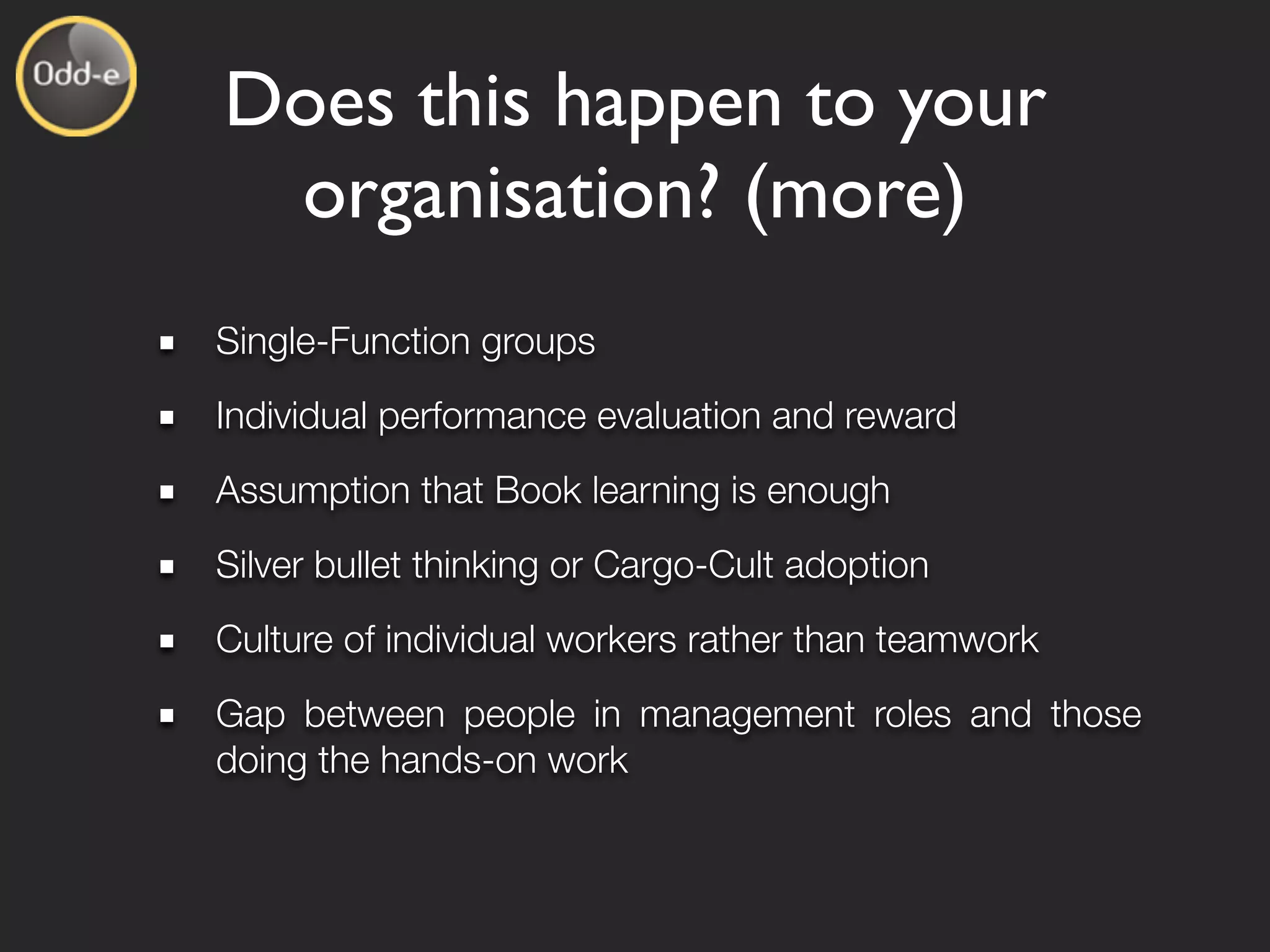 Does this happen to your
 organisation? (more)
Single-Function groups
Individual performance evaluation and reward
Assumption that Book learning is enough
Silver bullet thinking or Cargo-Cult adoption
Culture of individual workers rather than teamwork
Gap between people in management roles and those
doing the hands-on work
 