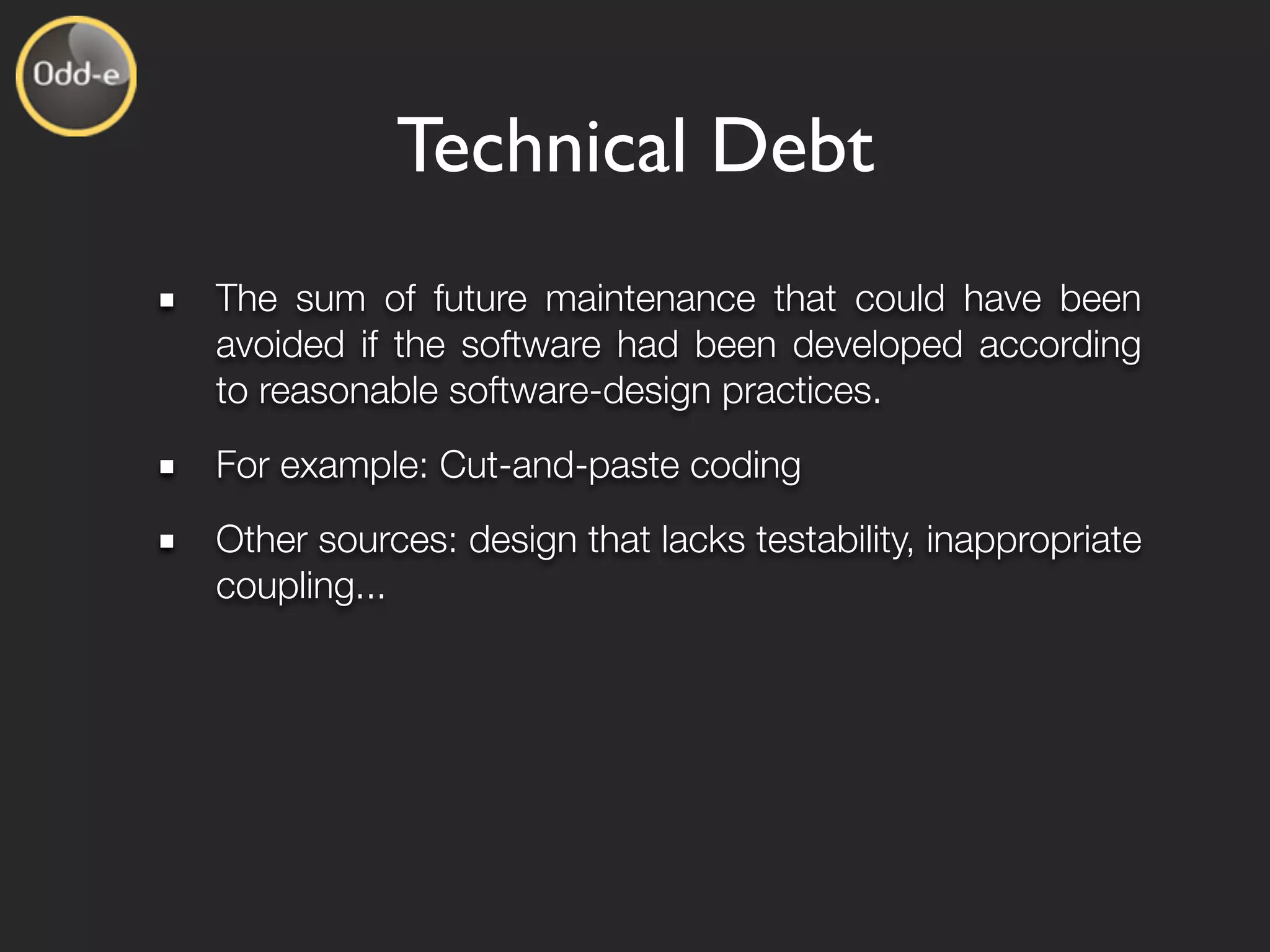 Technical Debt
The sum of future maintenance that could have been
avoided if the software had been developed according
to reasonable software-design practices.
For example: Cut-and-paste coding
Other sources: design that lacks testability, inappropriate
coupling...
 
