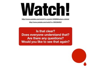 Watch!http://www.youtube.com/watch?v=ceym2c18OQM&feature=related
http://www.youtube.com/watch?v=1BOi2HkR0LY
Is that clear?
Does everyone understand that?
Are there any questions?
Would you like to see that again?
 