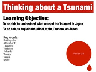 Thinking about a Tsunami
Version 3.0
Learning Objective:
To be able to explain the effect of the Tsunami on Japan
To be able to understand what caused the Tsunami in Japan
Key words:
Earthquake
Aftershock
Tsunami
Tectonic
Seismic
Tremor
Tokyo
Crust
 