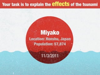 Your task is to explain the effects of the tsunami
Miyako
Location: Honshu, Japan
Population: 57,874
11/3/2011
 