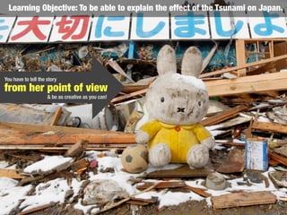 from her point of view
Learning Objective: To be able to explain the effect of the Tsunami on Japan.
& be as creative as you can!
You have to tell the story
 