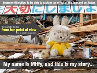 My name is Miffy, and this is my story...
Learning Objective: To be able to explain the effect of the Tsunami on Japan.
from her point of view
& be as creative as you can!
You have to tell the story
 