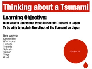 Thinking about a Tsunami
Version 3.0
Learning Objective:
To be able to explain the effect of the Tsunami on Japan
To be able to understand what caused the Tsunami in Japan
Key words:
Earthquake
Aftershock
Tsunami
Tectonic
Seismic
Tremor
Tokyo
Crust
 