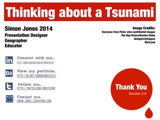 Image Credits:
Everyone from Flickr who contributed images
The Big Picture/Boston Globe
designersforjapan
MacLeod
Simon Jones 2014
Presentation Designer
Geographer
Educator
Thinking about a Tsunami
Version 3.0
http://www.linkedin.com/in/jonesy2010
http://be.net/SimonJones2013
https://twitter.com/jonesy2008
View my portfolio...
Follow me...
t
A
l
0 Contact me..
simon_jones_2@hotmail.com
Connect with me...
Thank You
 