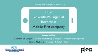 Presented by:
Maarten de Lange | Mobile Marketing Manager | VakantieVeilingen.nl
Renate Nyborg | Founder & CEO | Pleo
How
VakantieVeilingen.nl
became a
Mobile First company
Thinking with Google, 3 June 2014
 