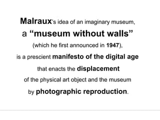 Malraux’s idea of an imaginary museum,
a “museum without walls”
(which he first announced in 1947),
is a prescient manifesto of the digital age
that enacts the displacement
of the physical art object and the museum
by photographic reproduction.
 