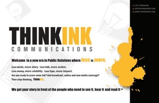 t 1.877.5THINKINK
                                                                                     e: INFO@THINKINKPR.COM
                                                                                     w: WWW.THINKINKPR.COM




Welcome to a new era in Public Relations where less is more.
Less words, more story. Less talk, more action.
Less money, more visibility. Less hype, more impact.
Are you ready to score some ink? And broadcast, online and new media coverage?
Then stop thinking. ThinkInk.


We get your story in front of the people who need to see it, hear it and read it ™
 
