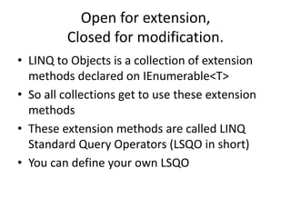 Open for extension,
Closed for modification.
• LINQ to Objects is a collection of extension
methods declared on IEnumerable<T>
• So all collections get to use these extension
methods
• These extension methods are called LINQ
Standard Query Operators (LSQO in short)
• You can define your own LSQO
 