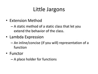 Little Jargons
• Extension Method
– A static method of a static class that let you
extend the behavior of the class.
• Lambda Expression
– An inline/concise (if you will) representation of a
function
• Functor
– A place holder for functions
 