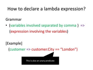 How to declare a lambda expression?
Grammar
• (variables involved separated by comma ) =>
(expression involving the variables)
[Example]
(customer => customer.City == “London”)
This is also an unary predicate
 