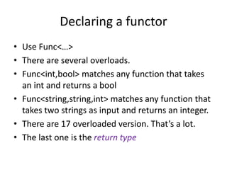Declaring a functor
• Use Func<…>
• There are several overloads.
• Func<int,bool> matches any function that takes
an int and returns a bool
• Func<string,string,int> matches any function that
takes two strings as input and returns an integer.
• There are 17 overloaded version. That’s a lot.
• The last one is the return type
 