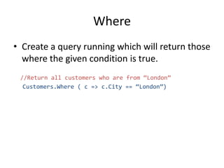 Where
• Create a query running which will return those
where the given condition is true.
//Return all customers who are from “London”
Customers.Where ( c => c.City == “London”)
 