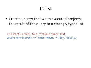 ToList
• Create a query that when executed projects
the result of the query to a strongly typed list.
//Projects orders to a strongly typed list
Orders.Where(order => order.Amount > 200).ToList();
 