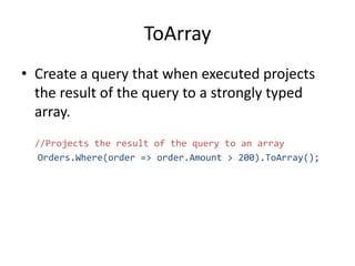 ToArray
• Create a query that when executed projects
the result of the query to a strongly typed
array.
//Projects the result of the query to an array
Orders.Where(order => order.Amount > 200).ToArray();
 