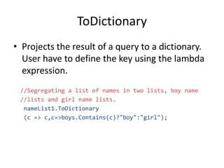 ToDictionary
• Projects the result of a query to a dictionary.
User have to define the key using the lambda
expression.
//Segregating a list of names in two lists, boy name
//lists and girl name lists.
nameList1.ToDictionary
(c => c,c=>boys.Contains(c)?"boy":"girl");
 