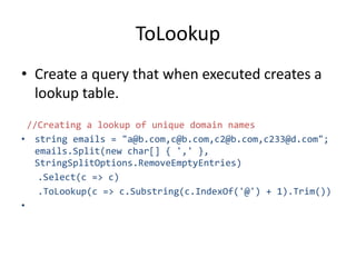 ToLookup
• Create a query that when executed creates a
lookup table.
//Creating a lookup of unique domain names
• string emails = "a@b.com,c@b.com,c2@b.com,c233@d.com";
emails.Split(new char[] { ',' },
StringSplitOptions.RemoveEmptyEntries)
.Select(c => c)
.ToLookup(c => c.Substring(c.IndexOf('@') + 1).Trim())
•
 