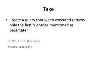 Take
• Create a query that when executed returns
only the first N entries mentioned as
parameter.
//Take first 10 orders
Orders.Take(10);
 