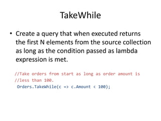 TakeWhile
• Create a query that when executed returns
the first N elements from the source collection
as long as the condition passed as lambda
expression is met.
//Take orders from start as long as order amount is
//less than 100.
Orders.TakeWhile(c => c.Amount < 100);
 