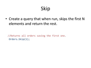 Skip
• Create a query that when run, skips the first N
elements and return the rest.
//Returns all orders saving the first one.
Orders.Skip(1);
 