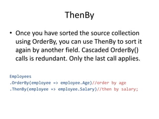 ThenBy
• Once you have sorted the source collection
using OrderBy, you can use ThenBy to sort it
again by another field. Cascaded OrderBy()
calls is redundant. Only the last call applies.
Employees
.OrderBy(employee => employee.Age)//order by age
.ThenBy(employee => employee.Salary)//then by salary;
 