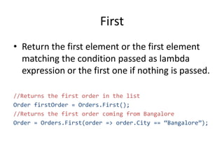First
• Return the first element or the first element
matching the condition passed as lambda
expression or the first one if nothing is passed.
//Returns the first order in the list
Order firstOrder = Orders.First();
//Returns the first order coming from Bangalore
Order = Orders.First(order => order.City == “Bangalore”);
 