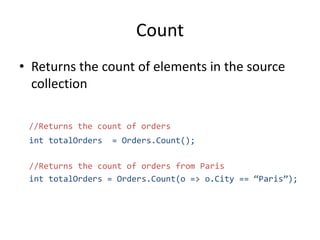 Count
• Returns the count of elements in the source
collection
//Returns the count of orders
int totalOrders = Orders.Count();
//Returns the count of orders from Paris
int totalOrders = Orders.Count(o => o.City == “Paris”);
 