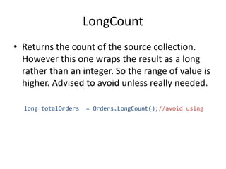 LongCount
• Returns the count of the source collection.
However this one wraps the result as a long
rather than an integer. So the range of value is
higher. Advised to avoid unless really needed.
long totalOrders = Orders.LongCount();//avoid using
 