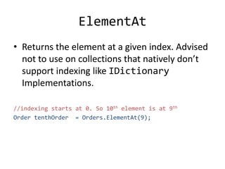 ElementAt
• Returns the element at a given index. Advised
not to use on collections that natively don’t
support indexing like IDictionary
Implementations.
//indexing starts at 0. So 10th element is at 9th
Order tenthOrder = Orders.ElementAt(9);
 