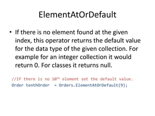 ElementAtOrDefault
• If there is no element found at the given
index, this operator returns the default value
for the data type of the given collection. For
example for an integer collection it would
return 0. For classes it returns null.
//If there is no 10th element set the default value.
Order tenthOrder = Orders.ElementAtOrDefault(9);
 