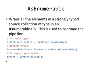 AsEnumerable
• Wraps all the elements in a strongly typed
source collection of type in an
IEnumerable<T>. This is used to continue the
pipe line.
//strongly typed
List<Order> orders = GetOrders(Yesterday);
//loosely typed
IEnumerable<Order> iOrders = orders.AsEnumerable();
//strongly typed again
orders = iOrders.ToList();
•
 