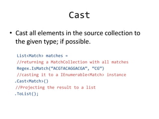 Cast
• Cast all elements in the source collection to
the given type; if possible.
List<Match> matches =
//returning a MatchCollection with all matches
Regex.IsMatch(“ACGTACAGGACGA”, “CG”)
//casting it to a IEnumerable<Match> instance
.Cast<Match>()
//Projecting the result to a list
.ToList();
 