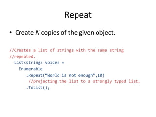Repeat
• Create N copies of the given object.
//Creates a list of strings with the same string
//repeated.
List<string> voices =
Enumerable
.Repeat(“World is not enough”,10)
//projecting the list to a strongly typed list.
.ToList();
 