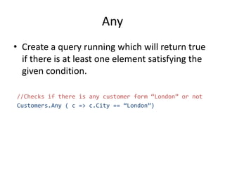 Any
• Create a query running which will return true
if there is at least one element satisfying the
given condition.
//Checks if there is any customer form “London” or not
Customers.Any ( c => c.City == “London”)
 