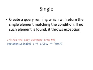 Single
• Create a query running which will return the
single element matching the condition. If no
such element is found, it throws exception
//Finds the only customer from NYC
Customers.Single( c => c.City == “NYC”)
 