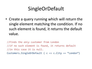 SingleOrDefault
• Create a query running which will return the
single element matching the condition. If no
such element is found, it returns the default
value.
//Finds the only customer from London
//if no such element is found, it returns default
//in this case it is null.
Customers.SingleOrDefault ( c => c.City == “London”)
 