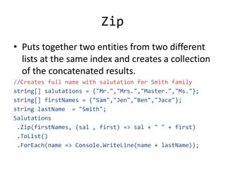 Zip
• Puts together two entities from two different
lists at the same index and creates a collection
of the concatenated results.
//Creates full name with salutation for Smith family
string[] salutations = {"Mr.","Mrs.","Master.","Ms."};
string[] firstNames = {"Sam","Jen","Ben","Jace"};
string lastName = "Smith";
Salutations
.Zip(firstNames, (sal , first) => sal + " " + first)
.ToList()
.ForEach(name => Console.WriteLine(name + lastName));
 