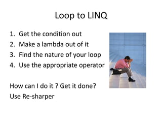 Loop to LINQ
1. Get the condition out
2. Make a lambda out of it
3. Find the nature of your loop
4. Use the appropriate operator
How can I do it ? Get it done?
Use Re-sharper
 