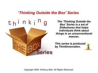 Series The ‘Thinking Outside the Box’ Series is a set of Slideshares that helps individuals think about things in an unconventional manner. This series is produced  by ThinkInnovation. Copyright 2009. Anthony Mok. All Rights Reserved. ‘ Thinking Outside the Box’ Series  