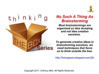 Series No Such A Thing As Brainstorming Most brainstormings are organised as idea dumping and not idea creation sessions.  To generate creative ideas in brainstorming sessions, we need techniques that force us to think outside the box. http://fnsingapore.blogspot.com/2008/09/moving-from-idea-dumping-to-idea.html   Copyright 2011. Anthony Mok. All Rights Reserved. 