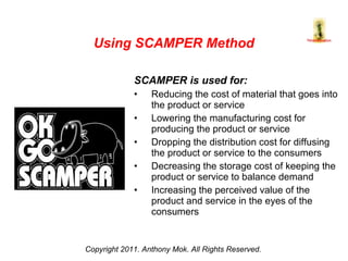 SCAMPER is used for: Reducing the cost of material that goes into the product or service  Lowering the manufacturing cost for producing the product or service  Dropping the distribution cost for diffusing the product or service to the consumers  Decreasing the storage cost of keeping the product or service to balance demand Increasing the perceived value of the  product and service in the eyes of the consumers Copyright 2011. Anthony Mok. All Rights Reserved. Using SCAMPER Method 